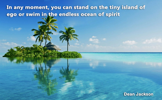 In any moment you can stand on the tiny island of ego or swim in the endless ocean of spirit