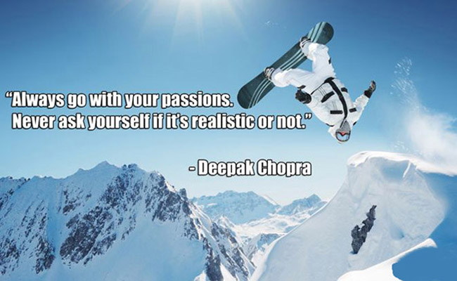 Always go with your passions. Never ask yourself if it’s realistic or not