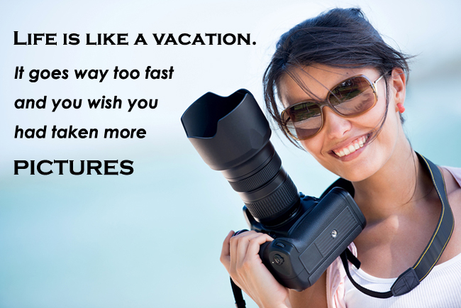 Life is like a Vacation. It goes way too fast and you wish you had taken more pictures