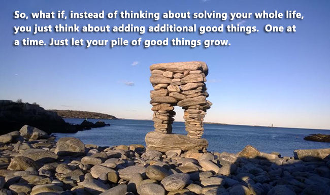 So what if instead of thinking about solving your whole life you just think about adding additional good things. One at a time. Just let your pile of good things grow