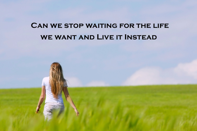Can we stop waiting for the life we want and live it instead